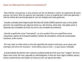O QUE É CIPA?
Lavar as mãos previne contra o coronavírus?
Para infectar uma pessoa, o vírus precisa sair de um doente e entrar no organismo de outra
pessoa. Ao tossir, falar ou espirrar, por exemplo, o vírus se espalha por meio das gotículas –
não há indício de transmissão pelo ar sem ter relação com estas gotículas.
Estudos avaliados pela Organização Mundial de Saúde (OMS) apontam que o vírus pode
persistir nas superfícies por algumas horas ou, até mesmo, vários dias. Isto pode variar e
depende das condições do local, do clima e da umidade do ambiente.
Usando as gotículas como "transporte", os vírus podem ficar em superfícies como
maçanetas, apoios de transporte público, botões de elevadores, teclas de computador,
celulares, entre outros.
Por isso, lavar as mãos retira o vírus da superfície do corpo e evita que, ao se coçar, por
exemplo, ele entre em mucosas – como olhos, boca e nariz –, o que causa a infecção.
A proximidade do doente com a pessoa saudável pode permitir que essa "viagem" do vírus
fique mais curta. Por isso, segundo os infectologistas, é hora de rever alguns hábitos sociais,
como cumprimentar com beijos no rosto ou com um aperto de mãos.
 