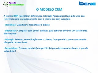 O MODELO CRM
A técnica IDIP (Identificar, Diferenciar, Interagir, Personalizar) tem sido uma boa
referência para o relacionamento com o cliente ser bem sucedido.
- Identificar: Classificar e reconhecer o cliente
- Diferenciar: Comparar com outros clientes, para saber se deve ter um tratamento
diferenciado
- Interagir: Retorno, comunicação com o cliente, fazer por ele o que o concorrente
não pode ou quer fazer
- Personalizar: Procurar produto(s) específico(s) para determinado cliente, e que ele
saiba disto !
 