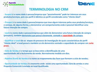 TERMINOLOGIA NO CRM
- Suspect é o nome dado à pessoa/empresa que “possivelmente” pode ter interesse em seus
produtos/serviços, pois seu perfil é idêntico ao perfil considerado como “cliente ideal”.
- Prospect é o nome dado à pessoa/empresa que teve algum interesse pelos seus produtos/serviços,
e começa, de alguma forma, a demonstrar um comportamento onde é possível identificar uma
futura intenção de compra.
- Lead é o nome dado à pessoa/empresa que além de demonstrar uma futura intenção de compra
(prospect), também demonstra que possuí claramente vontade e capacidade de compra.
- Qualificar o Lead são as etapas do processo de investigação de quais características do perfil
“cliente ideal” o Lead possuí e também se ele demonstra vontade e capacidade de comprar em curto
prazo.
- Ciclo de Vendas é o tempo que se leva entre a identificação de uma
oportunidade até o fechamento da venda. Normalmente medido em dias.
- Pipeline (Funil) de Vendas é o nome ao mapeamento das fases que formam o ciclo de vendas;
- Oportunidade de Vendas é o momento onde existe uma oportunidade clara de vendas e uma
Proposta Comercial é enviada ao Lead Qualificado.
 
