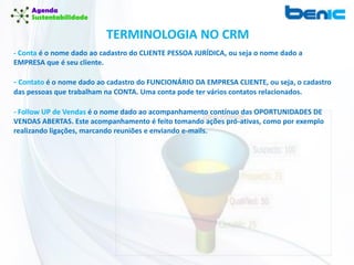 TERMINOLOGIA NO CRM
- Conta é o nome dado ao cadastro do CLIENTE PESSOA JURÍDICA, ou seja o nome dado a
EMPRESA que é seu cliente.
- Contato é o nome dado ao cadastro do FUNCIONÁRIO DA EMPRESA CLIENTE, ou seja, o cadastro
das pessoas que trabalham na CONTA. Uma conta pode ter vários contatos relacionados.
- Follow UP de Vendas é o nome dado ao acompanhamento contínuo das OPORTUNIDADES DE
VENDAS ABERTAS. Este acompanhamento é feito tomando ações pró-ativas, como por exemplo
realizando ligações, marcando reuniões e enviando e-mails.
 