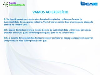 VAMOS AO EXERCÍCIO
1: Você participou de um evento sobre Energias Renováveis e conheceu o Gerente de
Sustentabilidade de uma grande indústria. Vocês trocaram cartão. Qual a terminologia adequada
para ele no conceito CRM?
2: Se depois de muita conversa o mesmo Gerente de Sustentabilidade se interessar por nossos
produtos e serviços, qual a terminologia adequada para ele no conceito CRM?
3: Se o Gerente de Sustentabilidade disser que quer contratar os nossos serviços devemos enviar
uma proposta o mais rápido possível? Por quê?
 