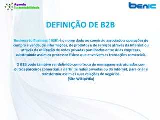 Business to Business ( B2B) é o nome dado ao comércio associado a operações de
compra e venda, de informações, de produtos e de serviços através da Internet ou
através da utilização de redes privadas partilhadas entre duas empresas,
substituindo assim os processos físicos que envolvem as transações comerciais.
O B2B pode também ser definido como troca de mensagens estruturadas com
outros parceiros comerciais a partir de redes privadas ou da Internet, para criar e
transformar assim as suas relações de negócios.
(Site Wikipédia)
DEFINIÇÃO DE B2B
 