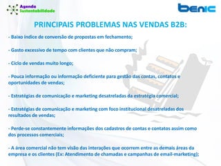 PRINCIPAIS PROBLEMAS NAS VENDAS B2B:
- Baixo índice de conversão de propostas em fechamento;
- Gasto excessivo de tempo com clientes que não compram;
- Ciclo de vendas muito longo;
- Pouca informação ou informação deficiente para gestão das contas, contatos e
oportunidades de vendas;
- Estratégias de comunicação e marketing desatreladas da estratégia comercial;
- Estratégias de comunicação e marketing com foco institucional desatreladas dos
resultados de vendas;
- Perde-se constantemente informações dos cadastros de contas e contatos assim como
dos processos comerciais;
- A área comercial não tem visão das interações que ocorrem entre as demais áreas da
empresa e os clientes (Ex: Atendimento de chamadas e campanhas de email-marketing);
 
