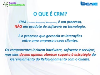 O QUE É CRM?
CRM (Customer Relationship Management) é um processo,
NÃO um produto de software ou tecnologia.
É o processo que gerencia as interações
entre uma empresa e seus clientes.
Os componentes incluem hardware, software e serviços,
mas eles devem apenas oferecer suporte à estratégia do
Gerenciamento do Relacionamento com o Cliente.
 