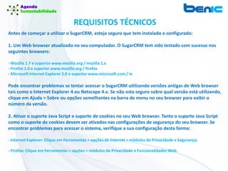 Antes de começar a utilizar o SugarCRM, esteja seguro que tem instalado e configurado:
1. Um Web browser atualizado no seu computador. O SugarCRM tem sido testado com sucesso nos
seguintes browsers:
- Mozilla 1.7 e superior www.mozilla.org / mozilla 1.x
- Firefox 1.0 e superior www.mozilla.org / firefox
- Microsoft Internet Explorer 5.0 e superior www.microsoft.com / ie
Pode encontrar problemas se tentar acessar o SugarCRM utilizando versões antigas de Web browser
tais como o Internet Explorer 4 ou Netscape 4.x. Se não esta seguro sobre qual versão está utilizando,
clique em Ajuda > Sobre ou opções semelhantes na barra de menu no seu browser para exibir o
número da versão.
2. Ativar o suporte Java Script e suporte de cookies no seu Web browser. Tanto o suporte Java Script
como o suporte de cookies devem ser ativados nas configurações de segurança do seu browser. Se
encontrar problemas para acessar o sistema, verifique a sua configuração desta forma:
- Internet Explorer: Clique em Ferramentas > opções de Internet > módulos de Privacidade e Segurança;
- Firefox: Clique em Ferramentas > opções > módulos de Privacidade e Funcionalidades Web.
REQUISITOS TÉCNICOS
 