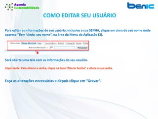 COMO EDITAR SEU USUÁRIO
Para editar as informações do seu usuário, inclusive a sua SENHA, clique em cima do seu nome onde
aparece “Bem Vindo, seu nome”, na área do Menu da Aplicação (3).
Será aberta uma tela com as informações do seu usuário.
Importante: Para alterar a senha, clique na Guia “Alterar Senha” e altere a sua senha.
Faça as alterações necessárias e depois clique em “Gravar”.
 