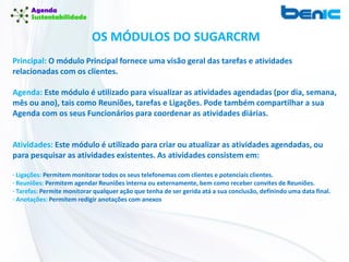 Principal: O módulo Principal fornece uma visão geral das tarefas e atividades
relacionadas com os clientes.
Agenda: Este módulo é utilizado para visualizar as atividades agendadas (por dia, semana,
mês ou ano), tais como Reuniões, tarefas e Ligações. Pode também compartilhar a sua
Agenda com os seus Funcionários para coordenar as atividades diárias.
Atividades: Este módulo é utilizado para criar ou atualizar as atividades agendadas, ou
para pesquisar as atividades existentes. As atividades consistem em:
· Ligações: Permitem monitorar todos os seus telefonemas com clientes e potenciais clientes.
· Reuniões: Permitem agendar Reuniões interna ou externamente, bem como receber convites de Reuniões.
· Tarefas: Permite monitorar qualquer ação que tenha de ser gerida atá a sua conclusão, definindo uma data final.
· Anotações: Permitem redigir anotações com anexos
OS MÓDULOS DO SUGARCRM
 