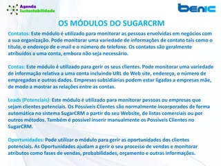 Contatos: Este módulo é utilizado para monitorar as pessoas envolvidas em negócios com
a sua organização. Pode monitorar uma variedade de informações de contato tais como o
título, o endereço de e-mail e o número de telefone. Os contatos são geralmente
atribuídos a uma conta, embora não seja necessário.
Contas: Este módulo é utilizado para gerir os seus clientes. Pode monitorar uma variedade
de informação relativa a uma conta incluindo URL do Web site, endereço, o número de
empregados e outros dados. Empresas subsidiárias podem estar ligadas a empresas mãe,
de modo a mostrar as relações entre as contas.
Leads (Potenciais): Este módulo é utilizado para monitorar pessoas ou empresas que
sejam clientes potenciais. Os Possíveis Clientes são normalmente incorporados de forma
automática no sistema SugarCRM a partir do seu Website, de listas comerciais ou por
outros métodos. Também é possível inserir manualmente os Possíveis Clientes no
SugarCRM.
Oportunidades: Pode utilizar o módulo para gerir as oportunidades dos clientes
potenciais. As Oportunidades ajudam a gerir o seu processo de vendas e monitorar
atributos como fases de vendas, probabilidades, orçamento e outras informações.
OS MÓDULOS DO SUGARCRM
 