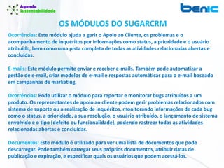 Ocorrências: Este módulo ajuda a gerir o Apoio ao Cliente, os problemas e o
acompanhamento de inquéritos por informações como status, a prioridade e o usuário
atribuído, bem como uma pista completa de todas as atividades relacionadas abertas e
concluídas.
E-mails: Este módulo permite enviar e receber e-mails. Também pode automatizar a
gestão de e-mail, criar modelos de e-mail e respostas automáticas para o e-mail baseado
em campanhas de marketing.
Ocorrências: Pode utilizar o módulo para reportar e monitorar bugs atribuídos a um
produto. Os representantes de apoio ao cliente podem gerir problemas relacionados com
sistema de suporte ou a realização de inquéritos, monitorando informações de cada bug
como o status, a prioridade, a sua resolução, o usuário atribuído, o lançamento de sistema
envolvido e o tipo (defeito ou funcionalidade), podendo rastrear todas as atividades
relacionadas abertas e concluídas.
Documentos: Este módulo é utilizado para ver uma lista de documentos que pode
descarregar. Pode também carregar seus próprios documentos, atribuir datas de
publicação e expiração, e especificar quais os usuários que podem acessá-los.
OS MÓDULOS DO SUGARCRM
 