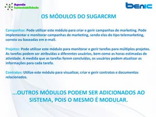 Campanhas: Pode utilizar este módulo para criar e gerir campanhas de marketing. Pode
implementar e monitorar campanhas de marketing, sendo elas do tipo telemarketing,
correio ou baseadas em e-mail.
Projetos: Pode utilizar este módulo para monitorar e gerir tarefas para múltiplos projetos.
As tarefas podem ser atribuídas a diferentes usuários, bem como as horas estimadas de
atividade. A medida que as tarefas forem concluídas, os usuários podem atualizar as
informações para cada tarefa.
Contratos: Utilize este módulo para visualizar, criar e gerir contratos e documentos
relacionados.
OS MÓDULOS DO SUGARCRM
...OUTROS MÓDULOS PODEM SER ADICIONADOS AO
SISTEMA, POIS O MESMO É MODULAR.
 