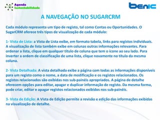 Cada módulo representa um tipo de registo, tal como Contas ou Oportunidades. O
SugarCRM oferece três tipos de visualização de cada módulo:
1- Vista de Lista: a Vista de Lista exibe, em formato tabela, links para registos individuais.
A visualização de lista também exibe em colunas outras informações relevantes. Para
ordenar a lista, clique em qualquer título de coluna que tem o ícone ao seu lado. Para
inverter a ordem de classificação de uma lista, clique novamente no título da mesma
coluna.
2- Vista Detalhada: A vista detalhada exibe a página com todas as informações disponíveis
para um registo como o nome, a data de modificação e os registos relacionados. Os
registos relacionados são exibidas nos sub-painéis apropriados. A página de detalhe
oferecem opções para editar, apagar e duplicar informação de registo. Da mesma forma,
pode criar, editar e apagar registos relacionados exibidos nos sub-painéis.
3- Vista de Edição: A Vista de Edição permite a revisão e edição das informações exibidas
na visualização de detalhe.
A NAVEGAÇÃO NO SUGARCRM
 