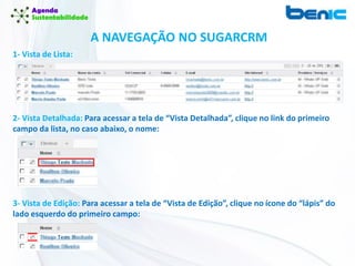 1- Vista de Lista:
2- Vista Detalhada: Para acessar a tela de “Vista Detalhada”, clique no link do primeiro
campo da lista, no caso abaixo, o nome:
3- Vista de Edição: Para acessar a tela de “Vista de Edição”, clique no ícone do “lápis” do
lado esquerdo do primeiro campo:
A NAVEGAÇÃO NO SUGARCRM
 