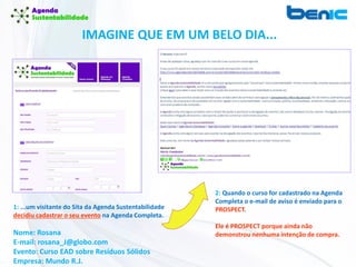 IMAGINE QUE EM UM BELO DIA...
1: ...um visitante do Sita da Agenda Sustentabilidade
decidiu cadastrar o seu evento na Agenda Completa.
Nome: Rosana
E-mail: rosana_J@globo.com
Evento: Curso EAD sobre Resíduos Sólidos
Empresa: Mundo R.J.
2: Quando o curso for cadastrado na Agenda
Completa o e-mail de aviso é enviado para o
PROSPECT.
Ele é PROSPECT porque ainda não
demonstrou nenhuma intenção de compra.
 