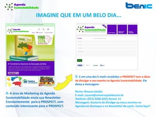 IMAGINE QUE EM UM BELO DIA...
4: A área de Marketing da Agenda
Sustentabilidade envia sua Newsletter
Constantemente para o PROSPECT, com
conteúdo interessante para o PROSPECT.
5: E em uma dos E-mails recebidos o PROSPECT tem a ideia
de divulgar o seu evento na Agenda Sustentabilidade. Ele
deixa a mensagem:
Nome: Rosana Jatobá
E-mail: rosana@universojatobacom.br
Telefone: (011) 2228-2255 Ramal: 11
Mensagem: Gostaria de divulgar os meus eventos na
Agenda em Destaque e na Newsletter de vocês. Como faço?
 