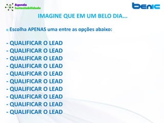IMAGINE QUE EM UM BELO DIA...
8: Escolha APENAS uma entre as opções abaixo:
- QUALIFICAR O LEAD
- QUALIFICAR O LEAD
- QUALIFICAR O LEAD
- QUALIFICAR O LEAD
- QUALIFICAR O LEAD
- QUALIFICAR O LEAD
- QUALIFICAR O LEAD
- QUALIFICAR O LEAD
- QUALIFICAR O LEAD
- QUALIFICAR O LEAD
 
