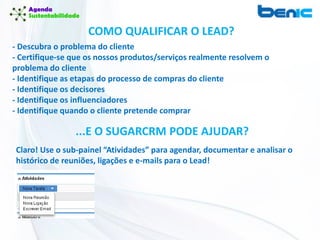 COMO QUALIFICAR O LEAD?
- Descubra o problema do cliente
- Certifique-se que os nossos produtos/serviços realmente resolvem o
problema do cliente
- Identifique as etapas do processo de compras do cliente
- Identifique os decisores
- Identifique os influenciadores
- Identifique quando o cliente pretende comprar
...E O SUGARCRM PODE AJUDAR?
Claro! Use o sub-painel “Atividades” para agendar, documentar e analisar o
histórico de reuniões, ligações e e-mails para o Lead!
 