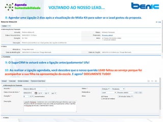 VOLTANDO AO NOSSO LEAD...
8: Agendar uma Ligação 2 dias após a visualização do Mídia-Kit para saber se o Lead gostou da proposta.
9: O SugarCRM te avisará sobre a ligação antecipadamente! Ufa!
10: Ao realizar a Ligação agendada, você descobre que o nosso querido LEAD faltou ao serviço porque foi
acompanhar a sua filha na apresentação da escola. E agora? DOCUMENTE TUDO!
 