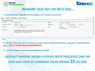 IMAGINE QUE EM UM BELO DIA...
11: Como continuar? Agende uma nova Ligação, com o histórico da primeira.
12: Ao falar, finalmente, com o sra. Rosana, converse sobre a festinha da filha dela, pergunte se a Clarinha estava
linda... ISTO É CRIAR RELACIONAMENTO!
13: ...e claro, continue no processo de qualificação do LEAD!
GOSTOU? IMAGINE AGORA O PODER DESTE PROCESSO COM UM
LEAD QUE VOCÊ SÓ CONSEGUE FALAR APENAS 2XAO ANO
 