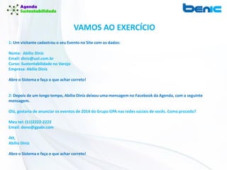 VAMOS AO EXERCÍCIO
1: Um visitante cadastrou o seu Evento no Site com os dados:
Nome: Abílio Diniz
Email: diniz@uol.com.br
Curso: Sustentabilidade no Varejo
Empresa: Abílio Diniz
Abre o Sistema e faça o que achar correto!
2: Depois de um longo tempo, Abílio Diniz deixou uma mensagem no Facebook da Agenda, com a seguinte
mensagem.
Olá, gostaria de anunciar os eventos de 2014 do Grupo GPA nas redes sociais de vocês. Como procedo?
Meu tel: (11)2222-2222
Email: dono@gpabr.com
Att,
Abílio Diniz
Abre o Sistema e faça o que achar correto!
 