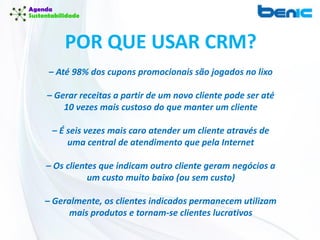 POR QUE USAR CRM?
– Até 98% dos cupons promocionais são jogados no lixo
– Gerar receitas a partir de um novo cliente pode ser até
10 vezes mais custoso do que manter um cliente
– É seis vezes mais caro atender um cliente através de
uma central de atendimento que pela Internet
– Os clientes que indicam outro cliente geram negócios a
um custo muito baixo (ou sem custo)
– Geralmente, os clientes indicados permanecem utilizam
mais produtos e tornam-se clientes lucrativos
 
