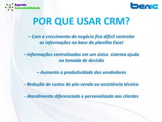 POR QUE USAR CRM?
– Com o crescimento do negócio fica difícil controlar
as informações na base da planilha Excel
– Informações centralizadas em um único sistema ajuda
na tomada de decisão
– Aumenta a produtividade dos vendedores
- Redução de custos de pós-venda ou assistência técnica
- Atendimento diferenciado e personalizado aos clientes
 