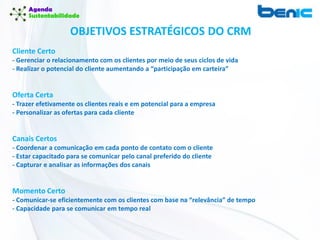 OBJETIVOS ESTRATÉGICOS DO CRM
Cliente Certo
- Gerenciar o relacionamento com os clientes por meio de seus ciclos de vida
- Realizar o potencial do cliente aumentando a “participação em carteira”
Oferta Certa
- Trazer efetivamente os clientes reais e em potencial para a empresa
- Personalizar as ofertas para cada cliente
Canais Certos
- Coordenar a comunicação em cada ponto de contato com o cliente
- Estar capacitado para se comunicar pelo canal preferido do cliente
- Capturar e analisar as informações dos canais
Momento Certo
- Comunicar-se eficientemente com os clientes com base na “relevância” de tempo
- Capacidade para se comunicar em tempo real
 