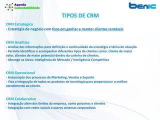 TIPOS DE CRM
CRM Estratégico
- Estratégia de negócio com foco em ganhar e manter clientes rentáveis
CRM Analítico
- Análise das informações para definição e continuidade da estratégia e tática de atuação
- Permite identificar e acompanhar diferentes tipos de clientes como: cliente de maior
valor, clientes de maior potencial dentro da carteira de clientes.
- Abrange as áreas: Inteligência de Mercado / Inteligência Competitiva
CRM Operacional
- Automação dos processos de Marketing, Vendas e Suporte
- Visa a integração de todos os produtos de tecnologia para proporcionar o melhor
atendimento ao cliente.
CRM Colaborativo
- Integração além dos limites da empresa, como parceiros e clientes
- Integração com redes sociais e outros sistemas corporativos
 