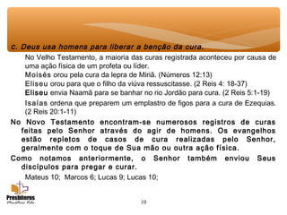 10
c. Deus usa homens para liberar a benção da cura.
No Velho Testamento, a maioria das curas registrada aconteceu por causa de
uma ação física de um profeta ou líder.
Moisés orou pela cura da lepra de Miriã. (Números 12:13)
Eliseu orou para que o filho da viúva ressuscitasse. (2 Reis 4: 18-37)
Eliseu envia Naamã para se banhar no rio Jordão para cura. (2 Reis 5:1-19)
Isaías ordena que preparem um emplastro de figos para a cura de Ezequias.
(2 Reis 20:1-11)
No Novo Testamento encontram-se numerosos registros de curas
feitas pelo Senhor através do agir de homens. Os evangelhos
estão repletos de casos de cura realizadas pelo Senhor,
geralmente com o toque de Sua mão ou outra ação física.
Como notamos anteriormente, o Senhor também enviou Seus
discípulos para pregar e curar.
Mateus 10; Marcos 6; Lucas 9; Lucas 10;
 