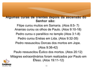 11
Algumas curas de crentes depois da ascensão do
Senhor são:
Filipe curou muitos em Samaria. (Atos 8:5- 7)
Ananias curou os olhos de Paulo. (Atos 9:10-18)
Pedro curou o paralítico no templo (Atos 3:1-8)
Pedro curou Enéias em Lida. (Atos 9:32-35)
Pedro ressuscitou Dorcas dos mortos em Jope.
(Atos 9:36-42)
Paulo ressuscitou Êutico dos mortos. (Atos 20:12)
Milagres extraordinários foram realizados por Paulo em
Éfeso. (Atos 19:11-12)
 