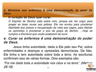 13
d. Ministrar aos enfermos é uma demonstração do amor de
Deus
O coração de Deus quer curar.
O Espírito do Senhor está sobre mim, porque ele me ungiu para
pregar as boas novas aos pobres. Ele me enviou para proclamar
liberdade aos presos e recuperação da vista aos cegos, para libertar
os oprimidos e proclamar o ano da graça do Senhor. ...Hoje se
cumpriu a Escritura que vocês acabaram de ouvir.
e. Curar os enfermos é uma demonstração do poder
de Deus.
Jesus tinha autoridade, dada a Ele pelo seu Pai, sobre
enfermidades e doenças e opressões demoníacas. De fato,
Ele tinha e tem autoridade sobre toda a terra. As escrituras
confirmam isso de várias formas. Dois exemplos são:
“Foi me dada toda a autoridade nos céus e na terra”. (Mateus
28:18)
 