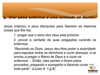 15
g. Orar pelos enfermos é uma comissão do Senhor.
Jesus ordenou a seus discípulos para fazerem as mesmas
coisas que Ele fez:
1. pregar que o reino dos céus está próximo
2. provar a verdade de suas pregações curando os
enfermos.
“Reunindo os Doze, Jesus deu-lhes poder e autoridade
para expulsar todos os demônios e curar doenças, e os
enviou a pregar o Reino de Deus e a curar os
enfermos. ...Então, eles saíram e foram pelos
povoados, pregando o evangelho e fazendo curas por
toda parte”. (Lucas 9: 1-2,6)
 