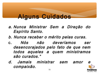 16
Alguns Cuidados
a. Nunca Ministrar Sem a Direção do
Espírito Santo.
b. Nunca receber o mérito pelas curas.
c. Nós não deveríamos ser
desencorajados pelo fato de que nem
todos aqueles a quem ministramos
são curados.”
d. Jamais ministrar sem amor e
compaixão.
 