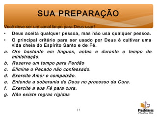 17
SUA PREPARAÇÃO
Você deve ser um canal limpo para Deus usar!
• Deus aceita qualquer pessoa, mas não usa qualquer pessoa.
• O principal critério para ser usado por Deus é cultivar uma
vida cheia do Espírito Santo e de Fé.
a. Ore bastante em línguas, antes e durante o tempo de
ministração.
b. Reserve um tempo para Perdão
c. Elimine o Pecado não confessado.
d. Exercite Amor e compaixão.
e. Entenda a soberania de Deus no processo da Cura.
f. Exercite a sua Fé para cura.
g. Não existe regras rígidas
 