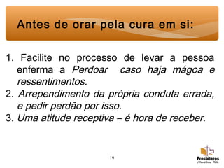 19
Antes de orar pela cura em si:
1. Facilite no processo de levar a pessoa
enferma a Perdoar caso haja mágoa e
ressentimentos.
2. Arrependimento da própria conduta errada,
e pedir perdão por isso.
3. Uma atitude receptiva – é hora de receber.
 