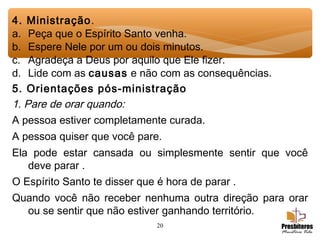20
4. Ministração.
a. Peça que o Espírito Santo venha.
b. Espere Nele por um ou dois minutos.
c. Agradeça a Deus por aquilo que Ele fizer.
d. Lide com as causas e não com as consequências.
5. Orientações pós-ministração
1. Pare de orar quando:
A pessoa estiver completamente curada.
A pessoa quiser que você pare.
Ela pode estar cansada ou simplesmente sentir que você
deve parar .
O Espírito Santo te disser que é hora de parar .
Quando você não receber nenhuma outra direção para orar
ou se sentir que não estiver ganhando território.
 
