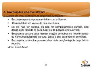 21
5. Orientações pós-ministração
2. Depois de orar, considere as seguintes sugestões :
• Encoraje a pessoa para caminhar com o Senhor.
• Compartilhar um versículo das escrituras.
• Se ela não for curada, ou não for completamente curada, não
acuse-a de falta de fé para cura, ou de pecado em sua vida.
• Encoraje a pessoa para receber oração de outros se houver pouca
ou nenhuma evidência de cura, ou se a sua cura não foi completa.
• Encoraje-a para voltar para receber mais oração depois da próxima
reunião.
Ame! Ame! Ame !
 