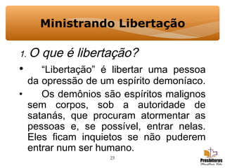 23
Ministrando Libertação
1. O que é libertação?
• “Libertação” é libertar uma pessoa
da opressão de um espírito demoníaco.
• Os demônios são espíritos malignos
sem corpos, sob a autoridade de
satanás, que procuram atormentar as
pessoas e, se possível, entrar nelas.
Eles ficam inquietos se não puderem
entrar num ser humano.
 