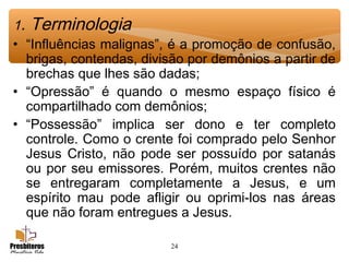 24
1. Terminologia
• “Influências malignas”, é a promoção de confusão,
brigas, contendas, divisão por demônios a partir de
brechas que lhes são dadas;
• “Opressão” é quando o mesmo espaço físico é
compartilhado com demônios;
• “Possessão” implica ser dono e ter completo
controle. Como o crente foi comprado pelo Senhor
Jesus Cristo, não pode ser possuído por satanás
ou por seu emissores. Porém, muitos crentes não
se entregaram completamente a Jesus, e um
espírito mau pode afligir ou oprimi-los nas áreas
que não foram entregues a Jesus.
 