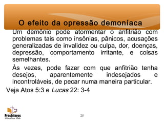 25
O efeito da opressão demoníaca
Um demônio pode atormentar o anfitrião com
problemas tais como insônias, pânicos, acusações
generalizadas de invalidez ou culpa, dor, doenças,
depressão, comportamento irritante, e coisas
semelhantes.
Às vezes, pode fazer com que anfitrião tenha
desejos, aparentemente indesejados e
incontroláveis, de pecar numa maneira particular.
Veja Atos 5:3 e Lucas 22: 3-4
 