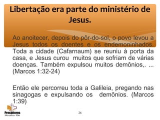 Ao anoitecer, depois do pôr-do-sol, o povo levou a
Jesus todos os doentes e os endemoninhados.
Toda a cidade (Cafarnaum) se reuniu à porta da
casa, e Jesus curou muitos que sofriam de várias
doenças. Também expulsou muitos demônios,. ...
(Marcos 1:32-24)
Então ele percorreu toda a Galileia, pregando nas
sinagogas e expulsando os demônios. (Marcos
1:39)
26
Libertação era parte do ministério de
Jesus.
 