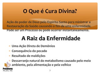 ∗ Ação do poder de Deus pelo Espírito Santo para ministrar a
Restauração da Saúde causando o fim de uma enfermidade.
Pode ser um Processo ou pode ocorrer instantaneamente.
3
O Que é Cura Divina?
A Raiz da EnfermidadeA Raiz da Enfermidade
∗ Uma Ação Direta de Demônios
∗ Consequência do pecado
∗ Resultado de maldições
∗ Dessarranjo natural do metabolismo causado pelo meio
ambiente, pela alimentação e pela velhice
 