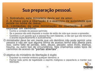 1. Sobretudo, este ministério devia ser de amor.
2. A chave para a libertação é o exercício da autoridade que
existe no nome de Jesus.
3. Limitações de uma ministração de libertação. É inútil
expulsar um demônio:
∗ Contra a vontade da pessoa oprimida;
∗ Se a pessoa não está disposta a mudar de estilo de vida que causa a opressão;
∗ Contrário a um acordo que a pessoa fez com Satanás, a não ser que ela renuncie
o acordo especificamente e audivelmente.
O ministrador deve ter em mente que um demônio não pode oprimir uma
pessoa a não ser que alguma forma de acesso tenha sido aberta para
isso, como falta de perdão, ódio, abuso, pecado, sexo ilícito, doença,
trauma, ou outro tipo de circunstância. Nós chamamos estes tipos de
caminhos de acesso de “portas abertas”.
O objetivo do ministério de libertação é duplo:
∗ Expulsar ou mandar embora qualquer demônio; e
∗ Fechar toda porta de legalidade a espírito malignos e capacita-lo a manter sua
liberdade.
31
Sua preparação pessoal.
 