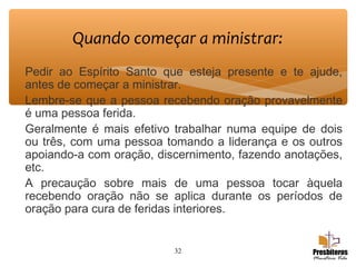 Pedir ao Espírito Santo que esteja presente e te ajude,
antes de começar a ministrar.
Lembre-se que a pessoa recebendo oração provavelmente
é uma pessoa ferida.
Geralmente é mais efetivo trabalhar numa equipe de dois
ou três, com uma pessoa tomando a liderança e os outros
apoiando-a com oração, discernimento, fazendo anotações,
etc.
A precaução sobre mais de uma pessoa tocar àquela
recebendo oração não se aplica durante os períodos de
oração para cura de feridas interiores.
32
Quando começar a ministrar:
 