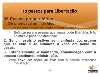 05 Passos preparatórios
1. Dê prioridade ao indivíduo.
∗ A pessoa precisa se sentir amada e aceita.
∗ Enfatize para a pessoa que Jesus pode libertá-la. Não
enfatize o poder do demônio;  
2. Se um espírito estiver se manifestando, ordene
que se cale e se submeta a você em nome de
Jesus.
3. Estabelecendo, e mantendo, comunicação com a
pessoa recebendo ministração.
Você deve ser capaz de falar com a pessoa recebendo
ministração.  
33
10 passos para Libertação
 