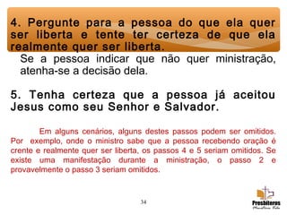 34
4. Pergunte para a pessoa do que ela quer
ser liberta e tente ter certeza de que ela
realmente quer ser liberta.
Se a pessoa indicar que não quer ministração,
atenha-se a decisão dela.
 
5. Tenha certeza que a pessoa já aceitou
Jesus como seu Senhor e Salvador.
Em alguns cenários, alguns destes passos podem ser omitidos.
Por exemplo, onde o ministro sabe que a pessoa recebendo oração é
crente e realmente quer ser liberta, os passos 4 e 5 seriam omitidos. Se
existe uma manifestação durante a ministração, o passo 2 e
provavelmente o passo 3 seriam omitidos.
 