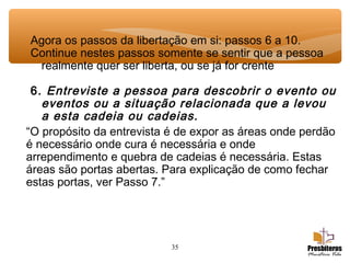 35
Agora os passos da libertação em si: passos 6 a 10.
Continue nestes passos somente se sentir que a pessoa
realmente quer ser liberta, ou se já for crente
6. Entreviste a pessoa para descobrir o evento ou
eventos ou a situação relacionada que a levou
a esta cadeia ou cadeias.
“O propósito da entrevista é de expor as áreas onde perdão
é necessário onde cura é necessária e onde
arrependimento e quebra de cadeias é necessária. Estas
áreas são portas abertas. Para explicação de como fechar
estas portas, ver Passo 7.”
 
