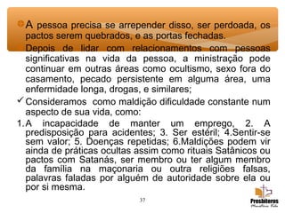 37
A pessoa precisa se arrepender disso, ser perdoada, os
pactos serem quebrados, e as portas fechadas.
Depois de lidar com relacionamentos com pessoas
significativas na vida da pessoa, a ministração pode
continuar em outras áreas como ocultismo, sexo fora do
casamento, pecado persistente em alguma área, uma
enfermidade longa, drogas, e similares;
Consideramos como maldição dificuldade constante num
aspecto de sua vida, como:
1.A incapacidade de manter um emprego, 2. A
predisposição para acidentes; 3. Ser estéril; 4.Sentir-se
sem valor; 5. Doenças repetidas; 6.Maldições podem vir
ainda de práticas ocultas assim como rituais Satânicos ou
pactos com Satanás, ser membro ou ter algum membro
da família na maçonaria ou outra religiões falsas,
palavras faladas por alguém de autoridade sobre ela ou
por si mesma.
 