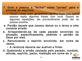 38
7. Guie a pessoa a "fechar" estas "portas" para a
entrada de espíritos.
• "Guiar", neste caso, geralmente significa fazer com que a
pessoa repita algumas frases com você. Depois de
algumas repetições, ela provavelmente pode dar os
passos sozinha.
 a. Perdão àquele que causou danos ou o levou a uma
conduta errada
b. Arrependendo-se de cada pecado envolvido na
situação, especificamente, pedindo o perdão de
Deus por eles.
c. Renunciando o espírito envolvido. em nome de
Jesus.
• A renúncia deveria ser audível e firme.
d. Quebrando a prisão causada pelo pecado, conduta,
atitude, espírito, pacto, maldição em nome de Jesus.
 