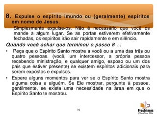 39
8. Expulse o espírito imundo ou (geralmente) espíritos
em nome de Jesus.
Simplesmente expulse-os. Não é necessário que você os
mande a algum lugar. Se as portas estiverem efetivamente
fechadas, os espíritos irão sair rapidamente e em silêncio.
Quando você achar que terminou o passo 8 ...
•  Peça que o Espírito Santo mostre a você ou a uma das três ou
quatro pessoas. (você, um intercessor, a própria pessoa
recebendo ministração, e qualquer amigo, esposo ou um dos
pais que estiver presente) se existem espíritos adicionais para
serem expostos e expulsos.
• Espere alguns momentos para ver se o Espírito Santo mostra
alguma coisa a alguém. Se Ele mostrar, pergunte à pessoa,
gentilmente, se existe uma necessidade na área em que o
Espírito Santo te mostrou.
 