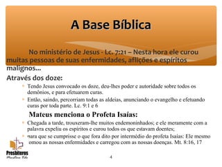No ministério de Jesus - Lc. 7:21 – Nesta hora ele curou
muitas pessoas de suas enfermidades, aflições e espíritos
malignos...
Através dos doze:
∗ Tendo Jesus convocado os doze, deu-lhes poder e autoridade sobre todos os
demônios, e para efetuarem curas.
∗ Então, saindo, percorriam todas as aldeias, anunciando o evangelho e efetuando
curas por toda parte. Lc. 9:1 e 6
Mateus menciona o Profeta Isaías:
∗ Chegada a tarde, trouxeram-lhe muitos endemoninhados; e ele meramente com a
palavra expeliu os espíritos e curou todos os que estavam doentes;
∗ para que se cumprisse o que fora dito por intermédio do profeta Isaías: Ele mesmo
tomou as nossas enfermidades e carregou com as nossas doenças. Mt. 8:16, 17
4
A Base BíblicaA Base Bíblica
 